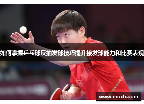 如何掌握乒乓球反抽发球技巧提升接发球能力和比赛表现